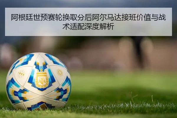 阿根廷世预赛轮换取分后阿尔马达接班价值与战术适配深度解析