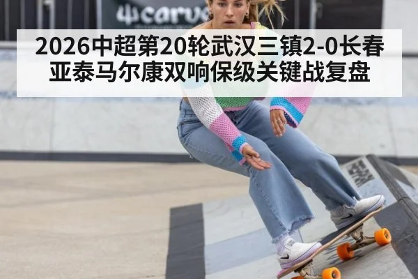 2026中超第20轮武汉三镇2-0长春亚泰马尔康双响保级关键战复盘